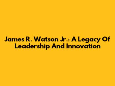 James R. Watson Jr.: A Legacy Of Leadership And Innovation