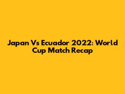 Japan Vs Ecuador 2022: World Cup Match Recap
