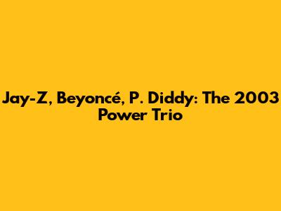 Jay-Z, Beyoncé, P. Diddy: The 2003 Power Trio