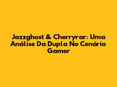 Jazzghost & Cherryrar: Uma Análise Da Dupla No Cenário Gamer