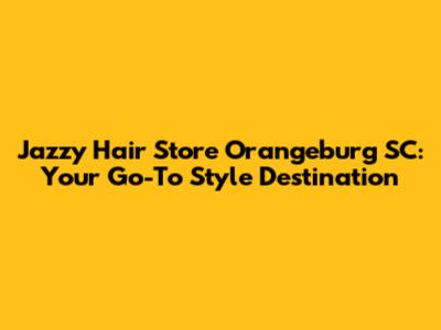 Jazzy Hair Store Orangeburg SC: Your Go-To Style Destination