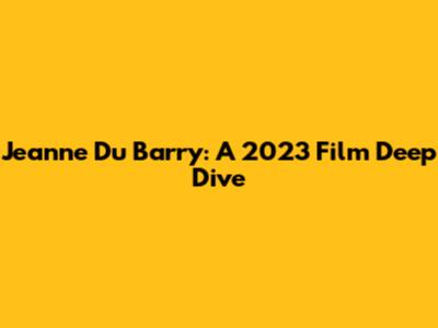 Jeanne Du Barry: A 2023 Film Deep Dive