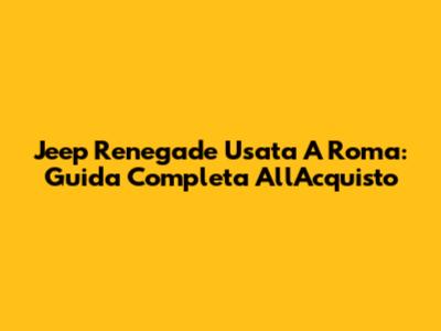 Jeep Renegade Usata A Roma: Guida Completa All'Acquisto