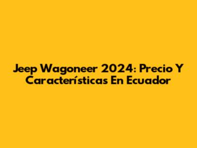 Jeep Wagoneer 2024: Precio Y Características En Ecuador