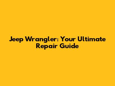 Jeep Wrangler: Your Ultimate Repair Guide
