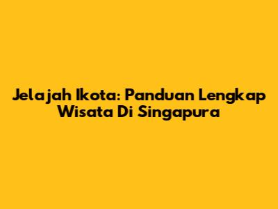 Jelajah Ikota: Panduan Lengkap Wisata Di Singapura