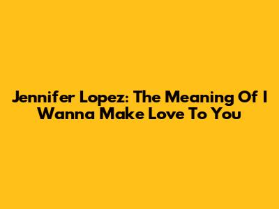 Jennifer Lopez: The Meaning Of 'I Wanna Make Love To You'