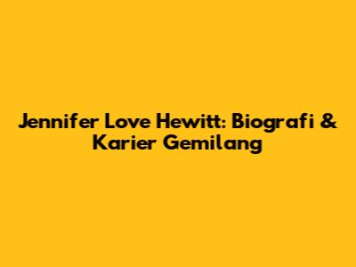 Jennifer Love Hewitt: Biografi & Karier Gemilang
