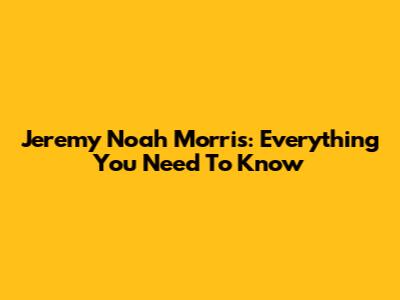 Jeremy Noah Morris: Everything You Need To Know