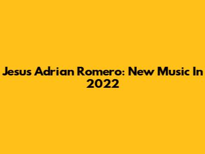Jesus Adrian Romero: New Music In 2022