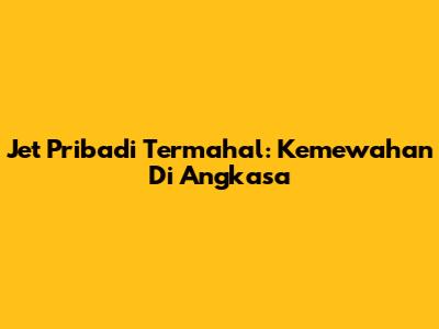 Jet Pribadi Termahal: Kemewahan Di Angkasa