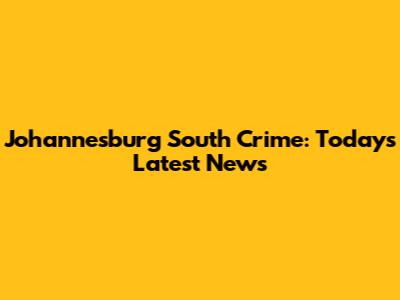 Johannesburg South Crime: Today's Latest News