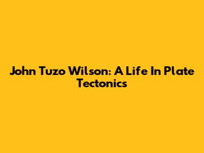 John Tuzo Wilson: A Life In Plate Tectonics