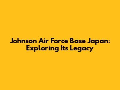 Johnson Air Force Base Japan: Exploring Its Legacy