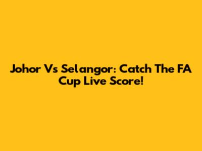 Johor Vs Selangor: Catch The FA Cup Live Score!