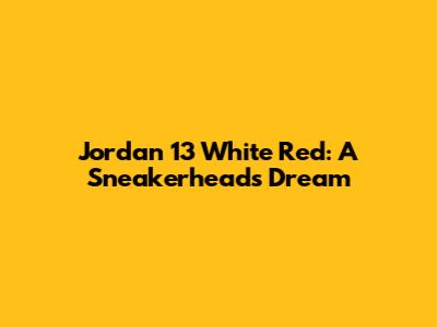 Jordan 13 White Red: A Sneakerhead's Dream