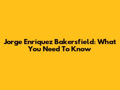 Jorge Enriquez Bakersfield: What You Need To Know
