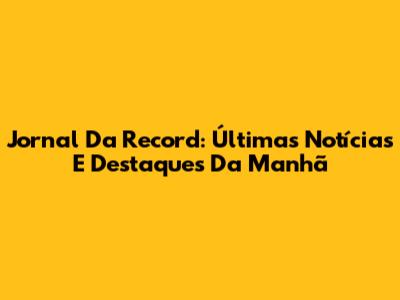 Jornal Da Record: Últimas Notícias E Destaques Da Manhã