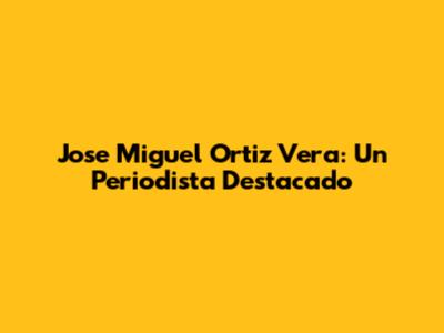 Jose Miguel Ortiz Vera: Un Periodista Destacado
