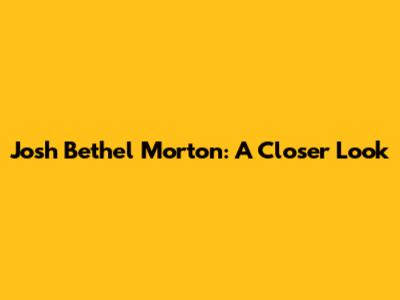 Josh Bethel Morton: A Closer Look