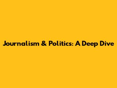 Journalism & Politics: A Deep Dive