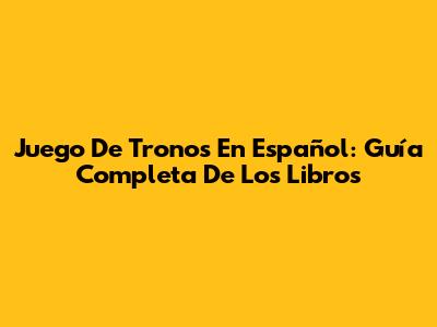 Juego De Tronos En Español: Guía Completa De Los Libros