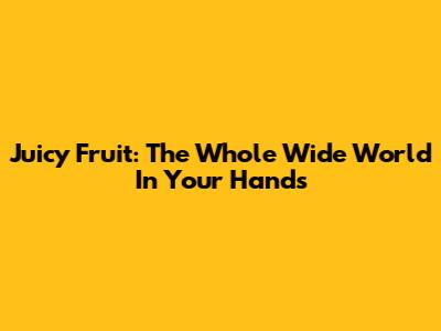 Juicy Fruit: The Whole Wide World In Your Hands