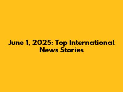 June 1, 2025: Top International News Stories