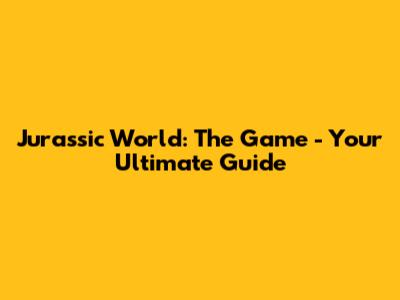 Jurassic World: The Game - Your Ultimate Guide