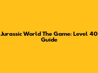 Jurassic World The Game: Level 40 Guide