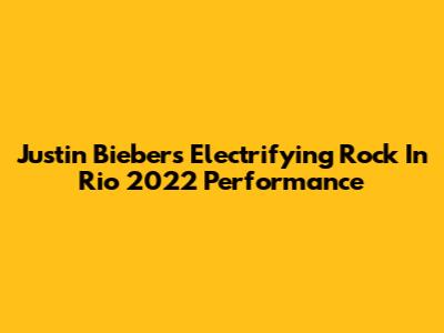 Justin Bieber's Electrifying Rock In Rio 2022 Performance