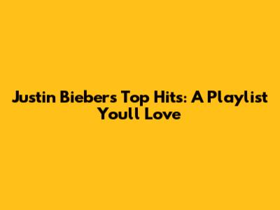 Justin Bieber's Top Hits: A Playlist You'll Love