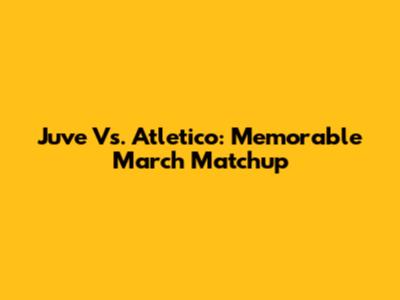 Juve Vs. Atletico: Memorable March Matchup