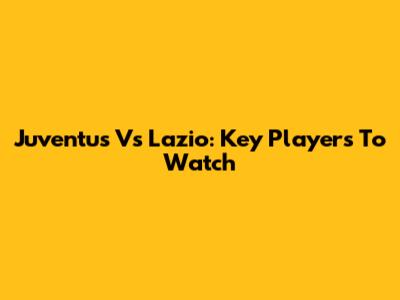 Juventus Vs Lazio: Key Players To Watch