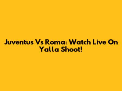 Juventus Vs Roma: Watch Live On Yalla Shoot!