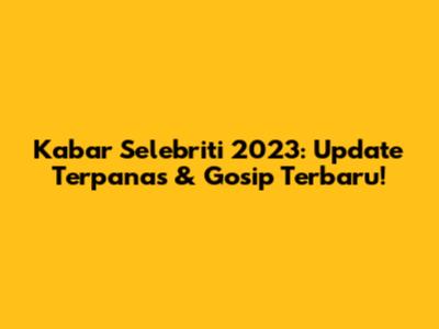 Kabar Selebriti 2023: Update Terpanas & Gosip Terbaru!