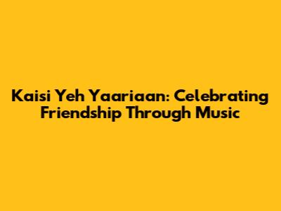 Kaisi Yeh Yaariaan: Celebrating Friendship Through Music