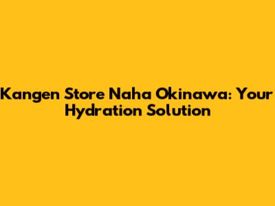 Kangen Store Naha Okinawa: Your Hydration Solution