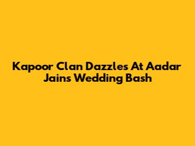 Kapoor Clan Dazzles At Aadar Jain's Wedding Bash