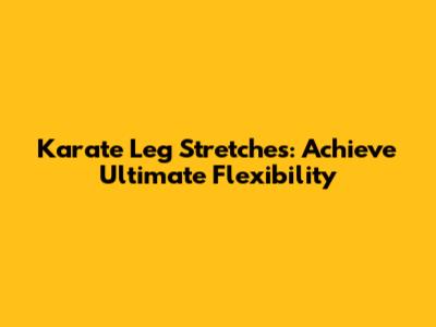 Karate Leg Stretches: Achieve Ultimate Flexibility