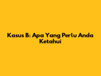 Kasus B: Apa Yang Perlu Anda Ketahui