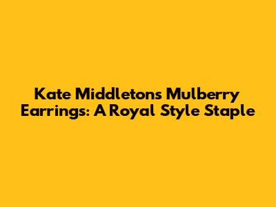Kate Middleton's Mulberry Earrings: A Royal Style Staple