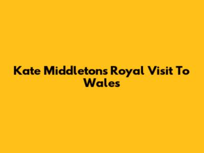 Kate Middleton's Royal Visit To Wales