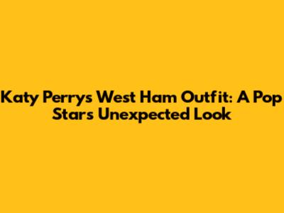 Katy Perry's West Ham Outfit: A Pop Star's Unexpected Look