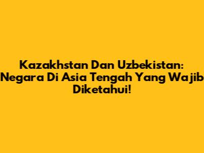 Kazakhstan Dan Uzbekistan: Negara Di Asia Tengah Yang Wajib Diketahui!
