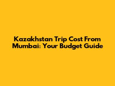 Kazakhstan Trip Cost From Mumbai: Your Budget Guide