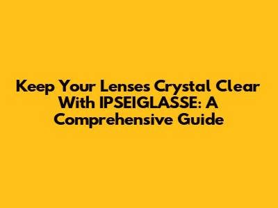 Keep Your Lenses Crystal Clear With IPSEIGLASSE: A Comprehensive Guide