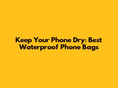 Keep Your Phone Dry: Best Waterproof Phone Bags