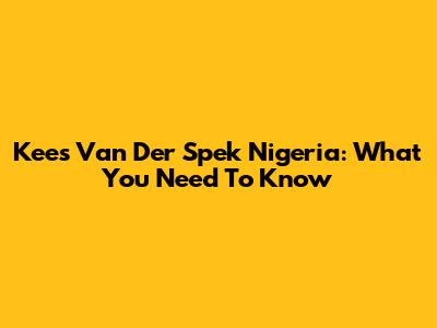 Kees Van Der Spek Nigeria: What You Need To Know