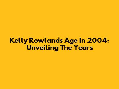 Kelly Rowland's Age In 2004: Unveiling The Years